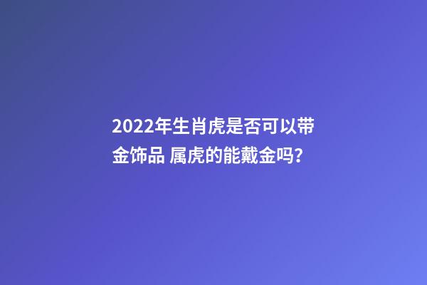 2022年生肖虎是否可以带金饰品 属虎的能戴金吗？-第1张-观点-玄机派